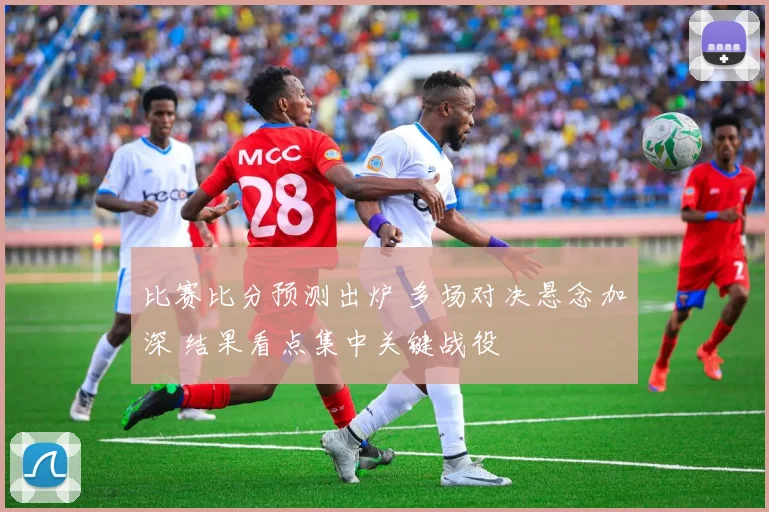 比赛比分预测出炉 多场对决悬念加深 结果看点集中关键战役